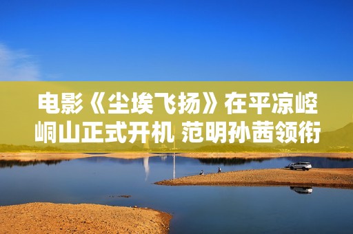 电影《尘埃飞扬》在平凉崆峒山正式开机 范明孙茜领衔主演引人期待