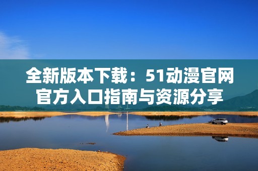 全新版本下载：51动漫官网官方入口指南与资源分享