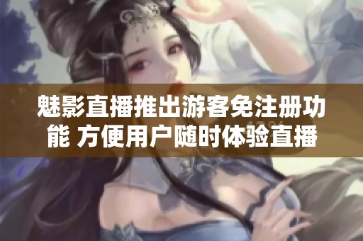 魅影直播推出游客免注册功能 方便用户随时体验直播乐趣
