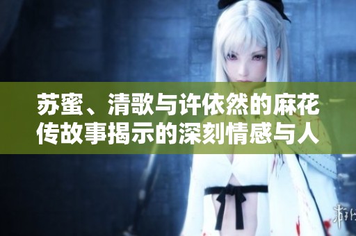 苏蜜、清歌与许依然的麻花传故事揭示的深刻情感与人生转折