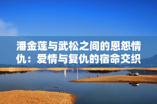 潘金莲与武松之间的恩怨情仇：爱情与复仇的宿命交织