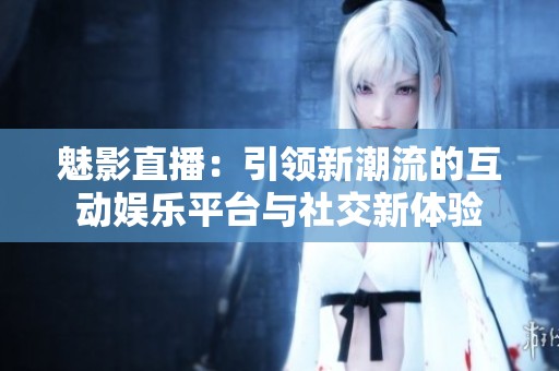 魅影直播：引领新潮流的互动娱乐平台与社交新体验