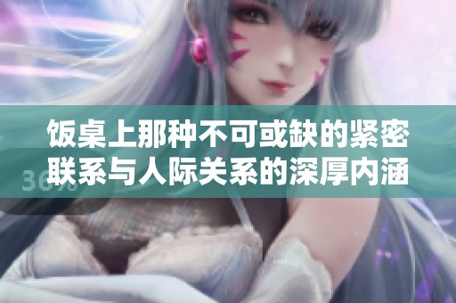 饭桌上那种不可或缺的紧密联系与人际关系的深厚内涵