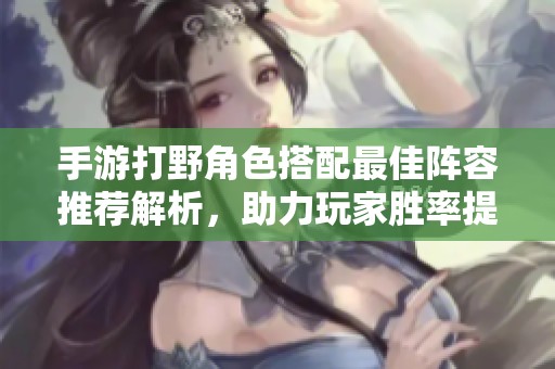 手游打野角色搭配最佳阵容推荐解析，助力玩家胜率提升