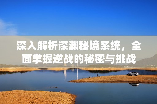 深入解析深渊秘境系统，全面掌握逆战的秘密与挑战