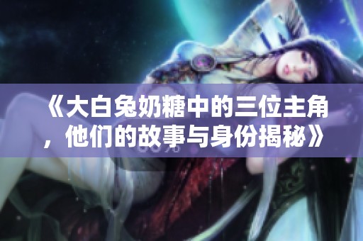 《大白兔奶糖中的三位主角，他们的故事与身份揭秘》