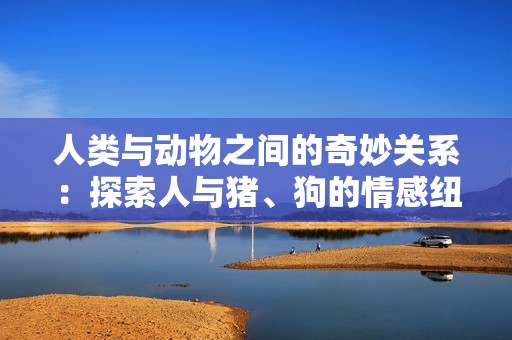 人类与动物之间的奇妙关系：探索人与猪、狗的情感纽带