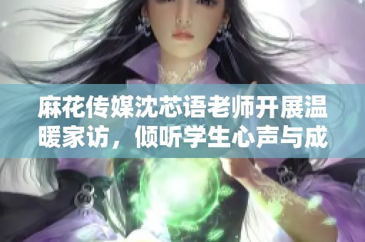 麻花传媒沈芯语老师开展温暖家访，倾听学生心声与成长故事