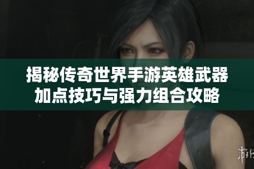 揭秘传奇世界手游英雄武器加点技巧与强力组合攻略