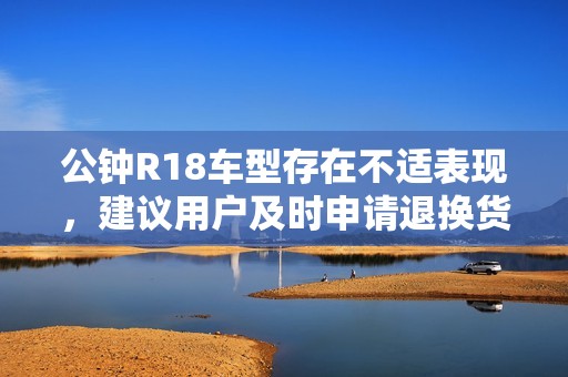 公钟R18车型存在不适表现，建议用户及时申请退换货