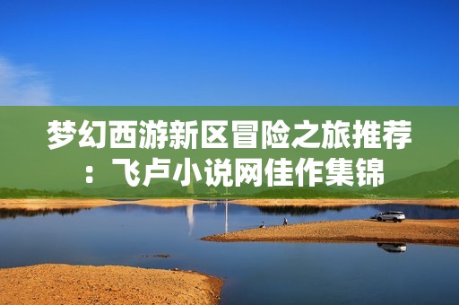 梦幻西游新区冒险之旅推荐：飞卢小说网佳作集锦