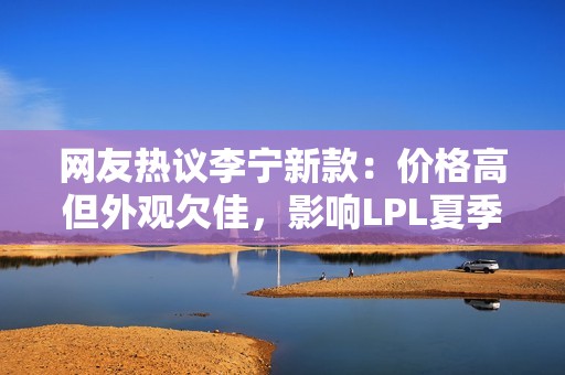 网友热议李宁新款：价格高但外观欠佳，影响LPL夏季赛氛围