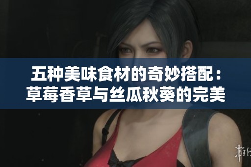 五种美味食材的奇妙搭配：草莓香草与丝瓜秋葵的完美融合