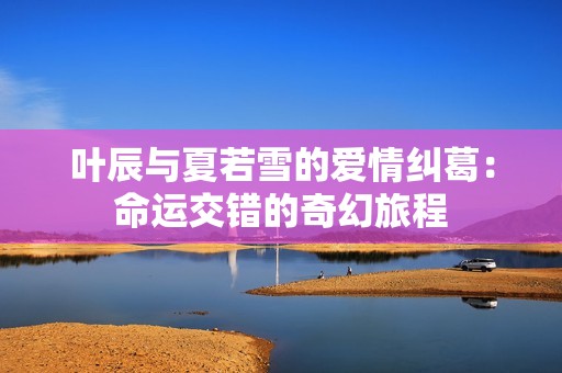 叶辰与夏若雪的爱情纠葛：命运交错的奇幻旅程