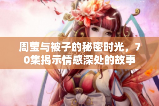 周莹与被子的秘密时光，70集揭示情感深处的故事