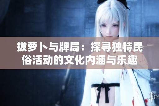 拔萝卜与牌局：探寻独特民俗活动的文化内涵与乐趣