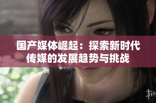 国产媒体崛起：探索新时代传媒的发展趋势与挑战