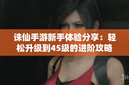诛仙手游新手体验分享：轻松升级到45级的进阶攻略