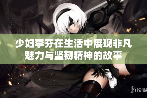 少妇李芬在生活中展现非凡魅力与坚韧精神的故事