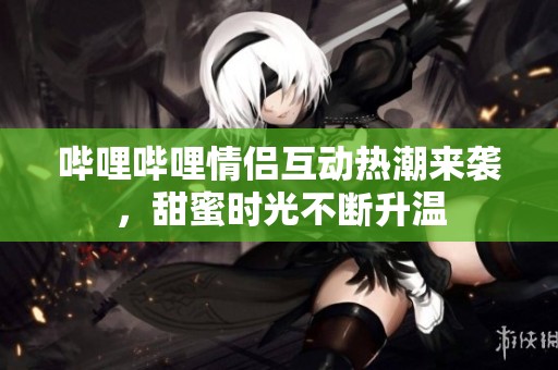 哔哩哔哩情侣互动热潮来袭，甜蜜时光不断升温