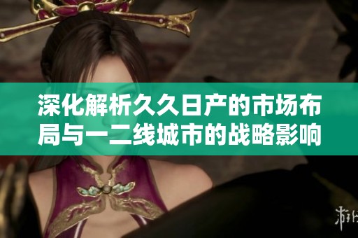 深化解析久久日产的市场布局与一二线城市的战略影响