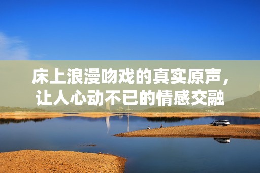 床上浪漫吻戏的真实原声，让人心动不已的情感交融