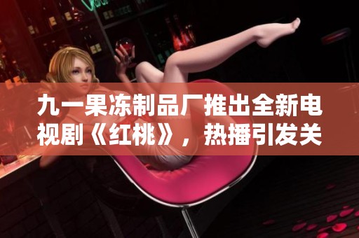 九一果冻制品厂推出全新电视剧《红桃》，热播引发关注与讨论