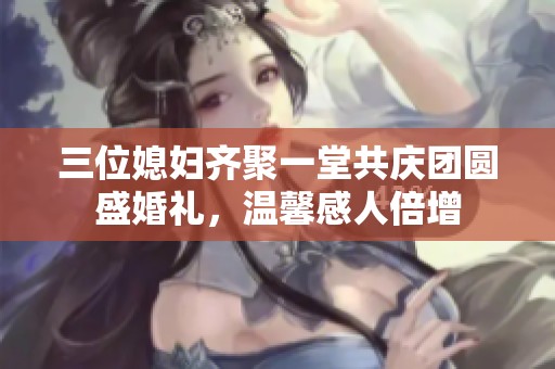三位媳妇齐聚一堂共庆团圆盛婚礼，温馨感人倍增