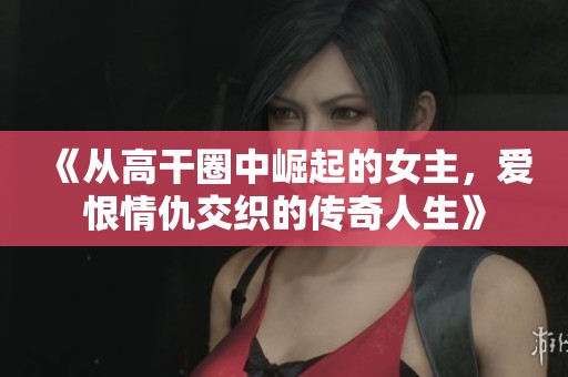 《从高干圈中崛起的女主，爱恨情仇交织的传奇人生》
