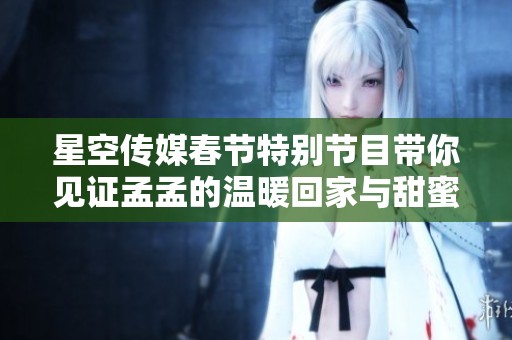 星空传媒春节特别节目带你见证孟孟的温暖回家与甜蜜相亲之旅