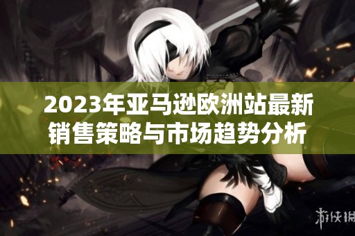 2023年亚马逊欧洲站最新销售策略与市场趋势分析
