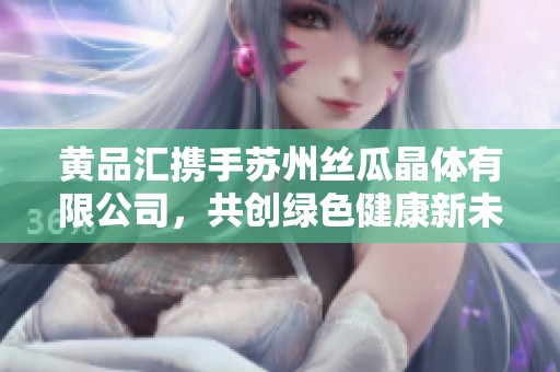 黄品汇携手苏州丝瓜晶体有限公司，共创绿色健康新未来