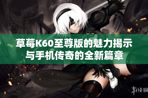 草莓K60至尊版的魅力揭示与手机传奇的全新篇章