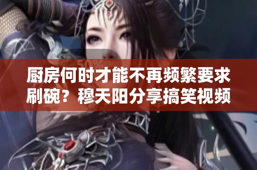 厨房何时才能不再频繁要求刷碗？穆天阳分享搞笑视频解读
