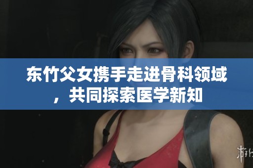 东竹父女携手走进骨科领域，共同探索医学新知