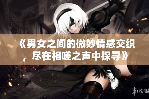《男女之间的微妙情感交织，尽在相嗟之声中探寻》