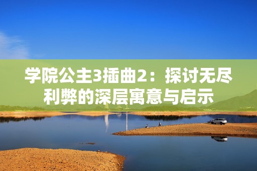 学院公主3插曲2：探讨无尽利弊的深层寓意与启示