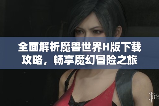 全面解析魔兽世界H版下载攻略，畅享魔幻冒险之旅