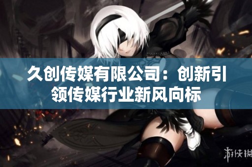 久创传媒有限公司：创新引领传媒行业新风向标