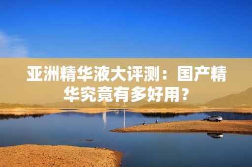 亚洲精华液大评测：国产精华究竟有多好用？