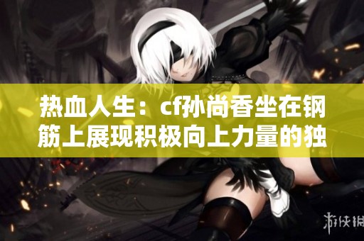 热血人生：cf孙尚香坐在钢筋上展现积极向上力量的独特瞬间揭秘