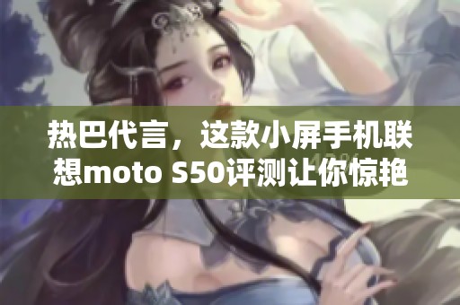 热巴代言，这款小屏手机联想moto S50评测让你惊艳