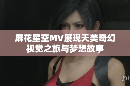麻花星空MV展现天美奇幻视觉之旅与梦想故事