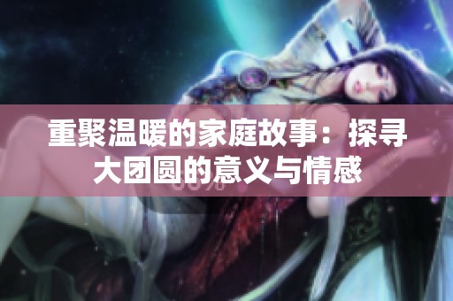 重聚温暖的家庭故事：探寻大团圆的意义与情感