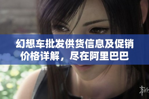 幻想车批发供货信息及促销价格详解，尽在阿里巴巴