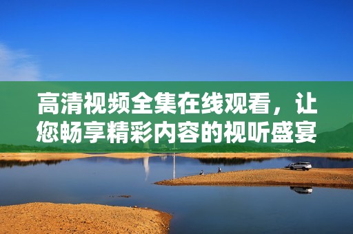 高清视频全集在线观看，让您畅享精彩内容的视听盛宴