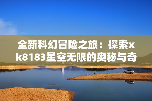 全新科幻冒险之旅：探索xk8183星空无限的奥秘与奇迹
