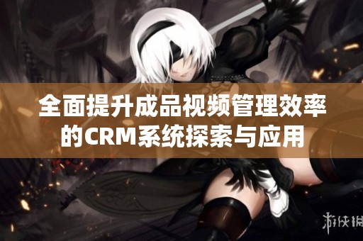 全面提升成品视频管理效率的CRM系统探索与应用