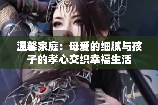 温馨家庭：母爱的细腻与孩子的孝心交织幸福生活