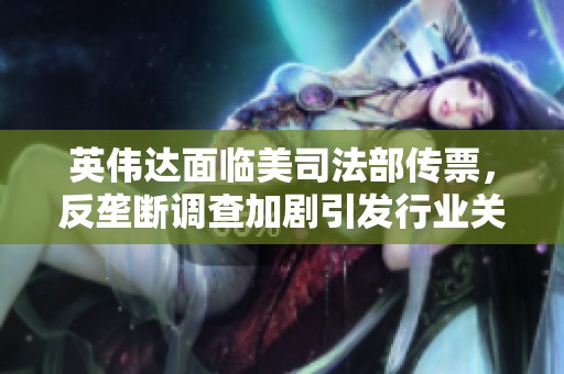 英伟达面临美司法部传票，反垄断调查加剧引发行业关注